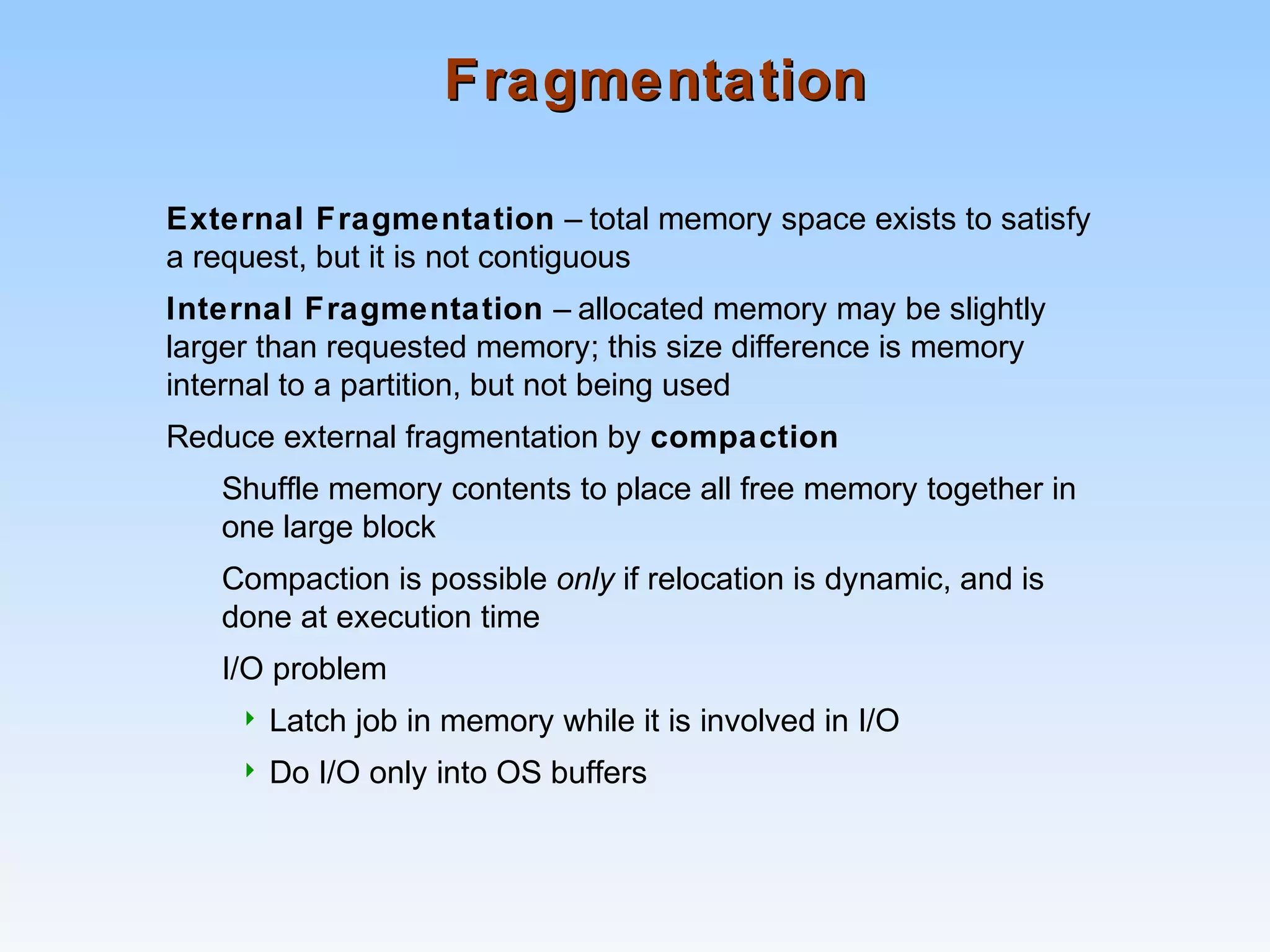 FragmentationFragmentation
External Fragmentation – total memory space exists to satisfy
a request, but it is not contiguous
Internal Fragmentation – allocated memory may be slightly
larger than requested memory; this size difference is memory
internal to a partition, but not being used
Reduce external fragmentation by compaction
Shuffle memory contents to place all free memory together in
one large block
Compaction is possible only if relocation is dynamic, and is
done at execution time
I/O problem
 Latch job in memory while it is involved in I/O
 Do I/O only into OS buffers
 