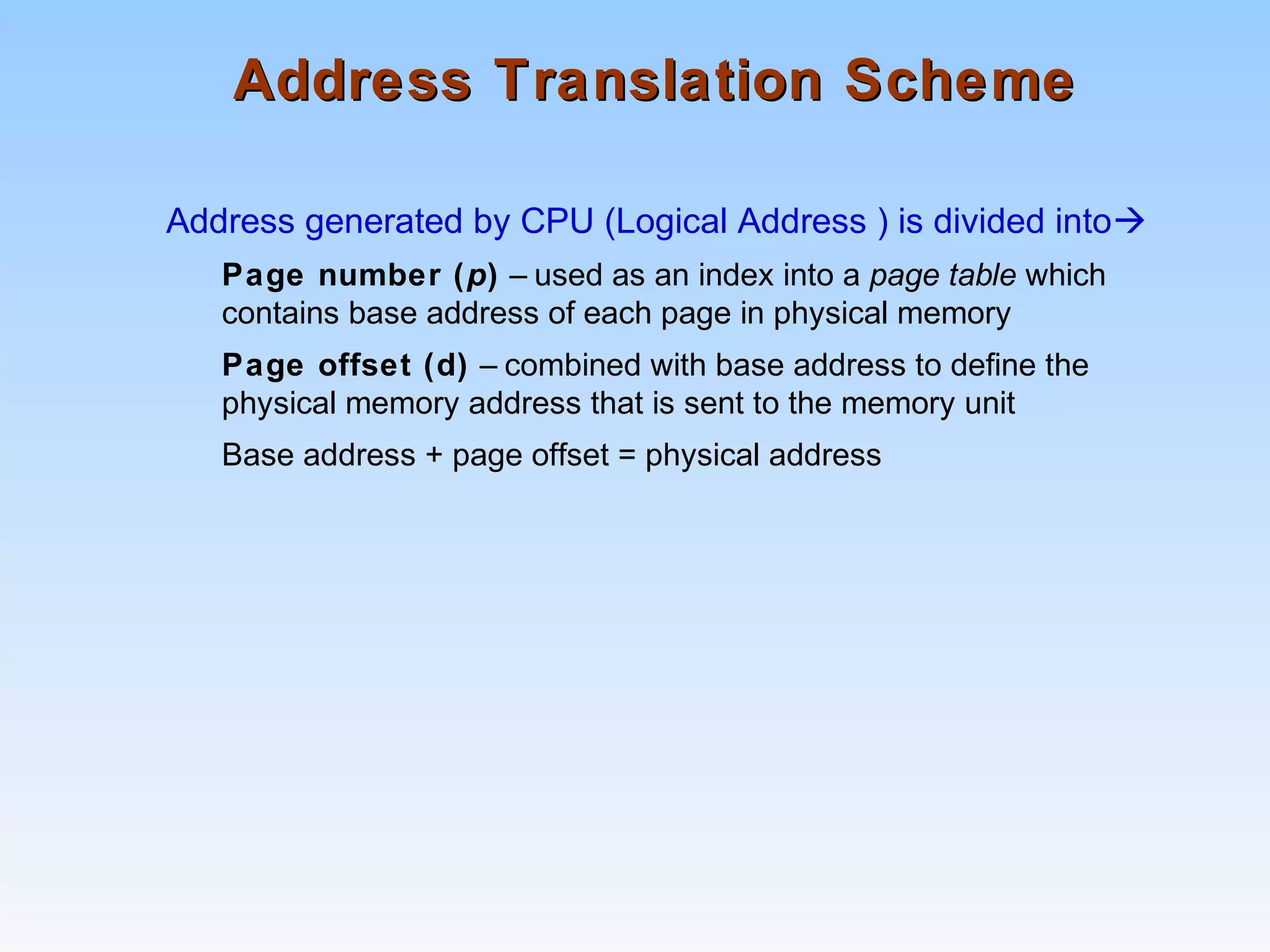 Address Translation SchemeAddress Translation Scheme
Address generated by CPU (Logical Address ) is divided into
Page number (p) – used as an index into a page table which
contains base address of each page in physical memory
Page offset (d) – combined with base address to define the
physical memory address that is sent to the memory unit
Base address + page offset = physical address
 