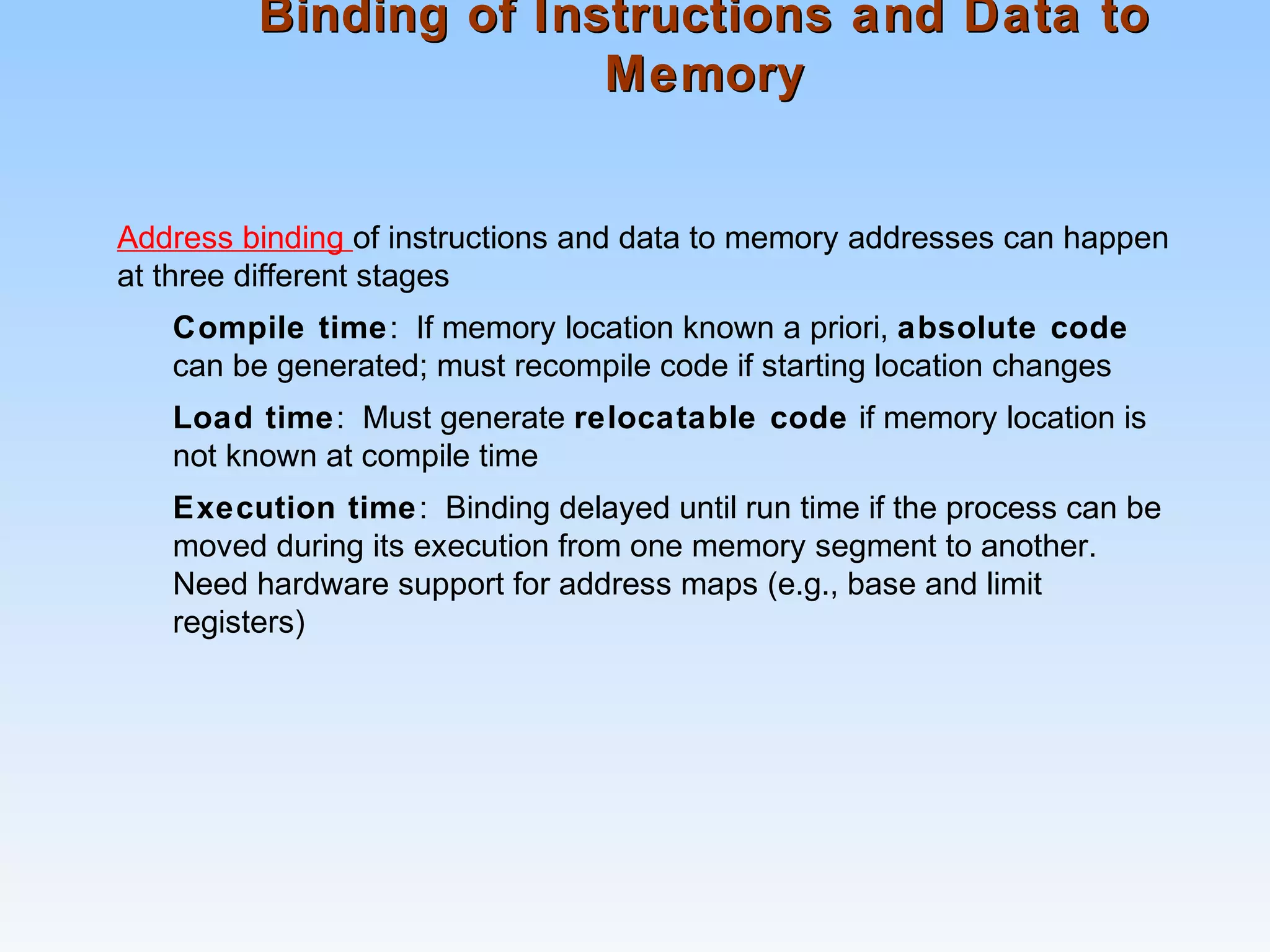 Binding of Instructions and Data toBinding of Instructions and Data to
MemoryMemory
Address binding of instructions and data to memory addresses can happen
at three different stages
Compile time: If memory location known a priori, absolute code
can be generated; must recompile code if starting location changes
Load time: Must generate relocatable code if memory location is
not known at compile time
Execution time: Binding delayed until run time if the process can be
moved during its execution from one memory segment to another.
Need hardware support for address maps (e.g., base and limit
registers)
 
