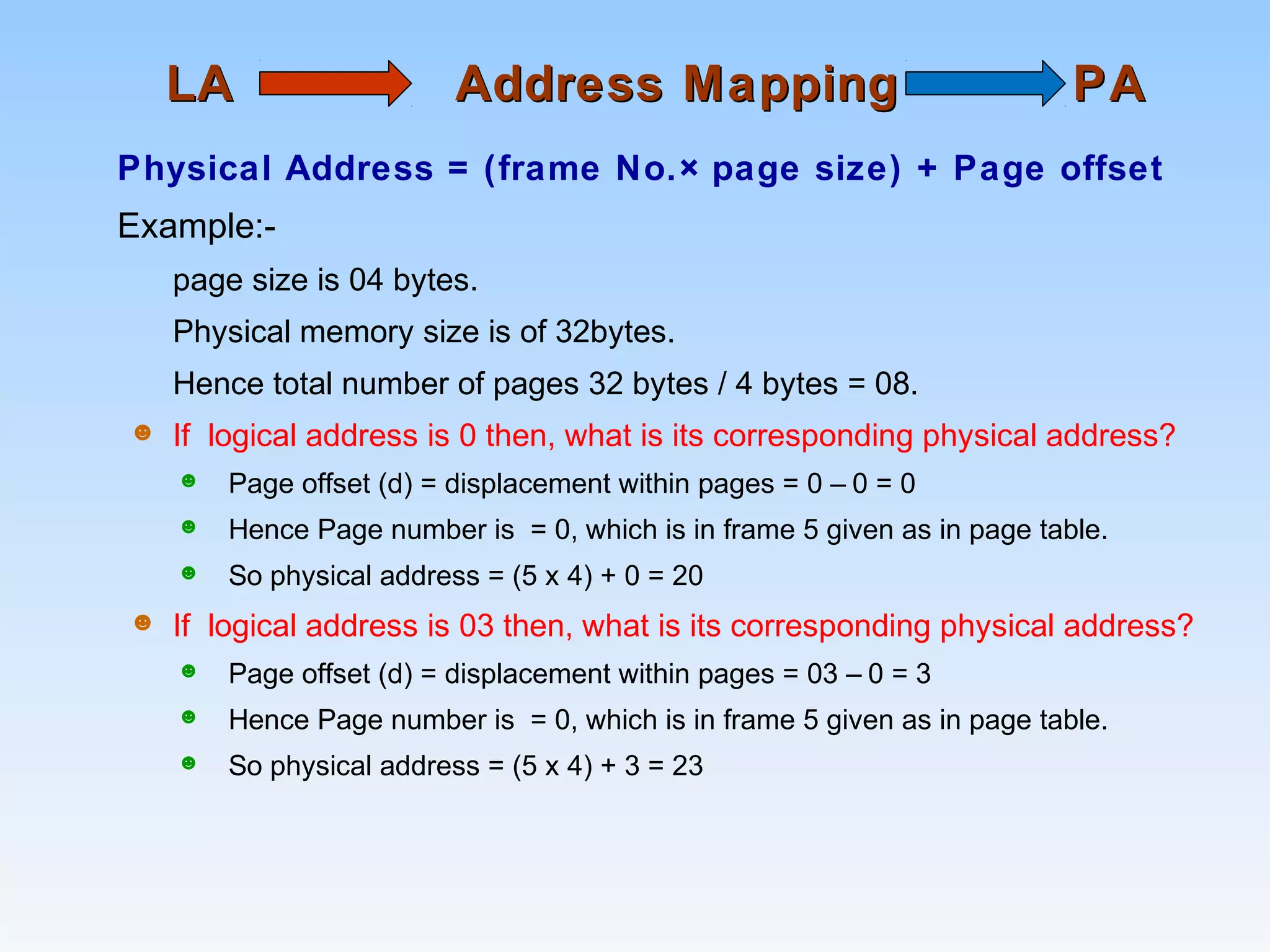 LALA Address MappingAddress Mapping PAPA
Physical Address = (frame No.× page size) + Page offset
Example:-
page size is 04 bytes.
Physical memory size is of 32bytes.
Hence total number of pages 32 bytes / 4 bytes = 08.
☻ If logical address is 0 then, what is its corresponding physical address?
☻ Page offset (d) = displacement within pages = 0 – 0 = 0
☻ Hence Page number is = 0, which is in frame 5 given as in page table.
☻ So physical address = (5 x 4) + 0 = 20
☻ If logical address is 03 then, what is its corresponding physical address?
☻ Page offset (d) = displacement within pages = 03 – 0 = 3
☻ Hence Page number is = 0, which is in frame 5 given as in page table.
☻ So physical address = (5 x 4) + 3 = 23
 