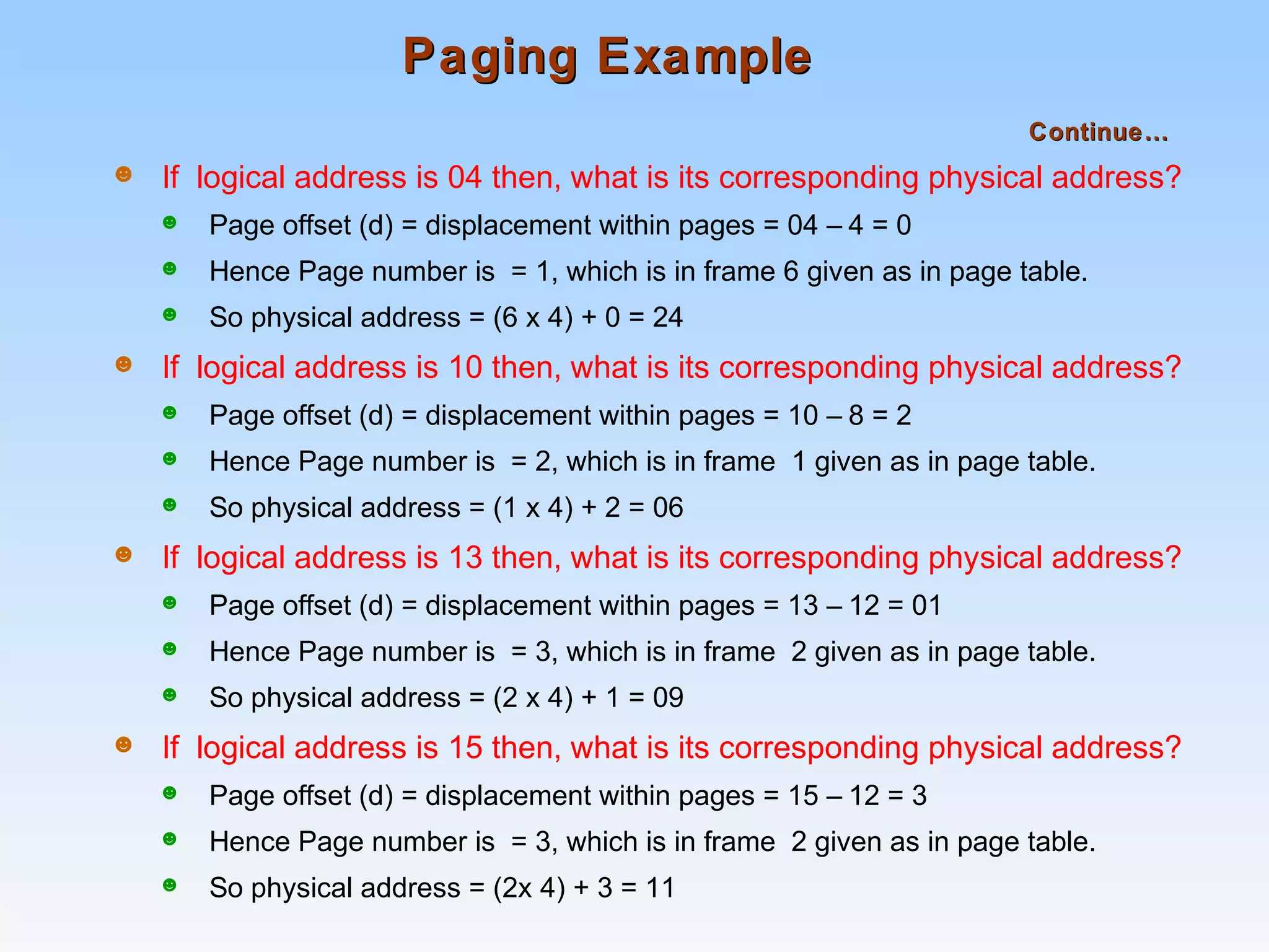 Paging ExamplePaging Example
Continue…Continue…
☻ If logical address is 04 then, what is its corresponding physical address?
☻ Page offset (d) = displacement within pages = 04 – 4 = 0
☻ Hence Page number is = 1, which is in frame 6 given as in page table.
☻ So physical address = (6 x 4) + 0 = 24
☻ If logical address is 10 then, what is its corresponding physical address?
☻ Page offset (d) = displacement within pages = 10 – 8 = 2
☻ Hence Page number is = 2, which is in frame 1 given as in page table.
☻ So physical address = (1 x 4) + 2 = 06
☻ If logical address is 13 then, what is its corresponding physical address?
☻ Page offset (d) = displacement within pages = 13 – 12 = 01
☻ Hence Page number is = 3, which is in frame 2 given as in page table.
☻ So physical address = (2 x 4) + 1 = 09
☻ If logical address is 15 then, what is its corresponding physical address?
☻ Page offset (d) = displacement within pages = 15 – 12 = 3
☻ Hence Page number is = 3, which is in frame 2 given as in page table.
☻ So physical address = (2x 4) + 3 = 11
 