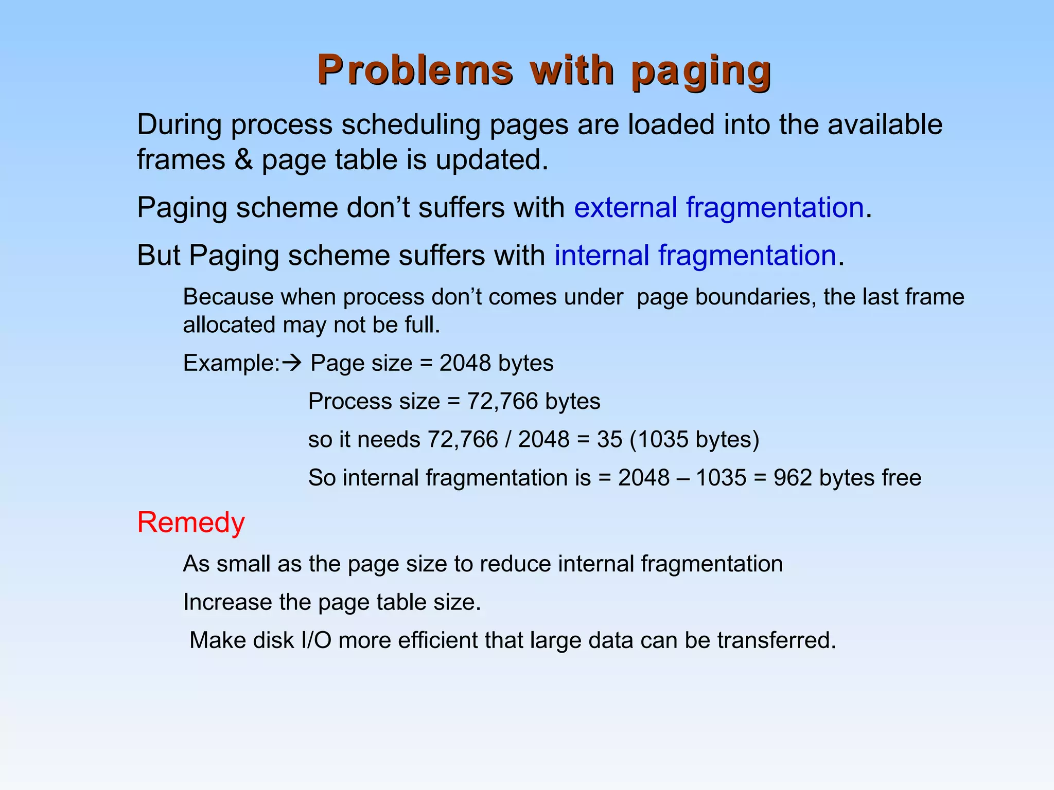 Problems with pagingProblems with paging
During process scheduling pages are loaded into the available
frames & page table is updated.
Paging scheme don’t suffers with external fragmentation.
But Paging scheme suffers with internal fragmentation.
Because when process don’t comes under page boundaries, the last frame
allocated may not be full.
Example: Page size = 2048 bytes
Process size = 72,766 bytes
so it needs 72,766 / 2048 = 35 (1035 bytes)
So internal fragmentation is = 2048 – 1035 = 962 bytes free
Remedy
As small as the page size to reduce internal fragmentation
Increase the page table size.
Make disk I/O more efficient that large data can be transferred.
 