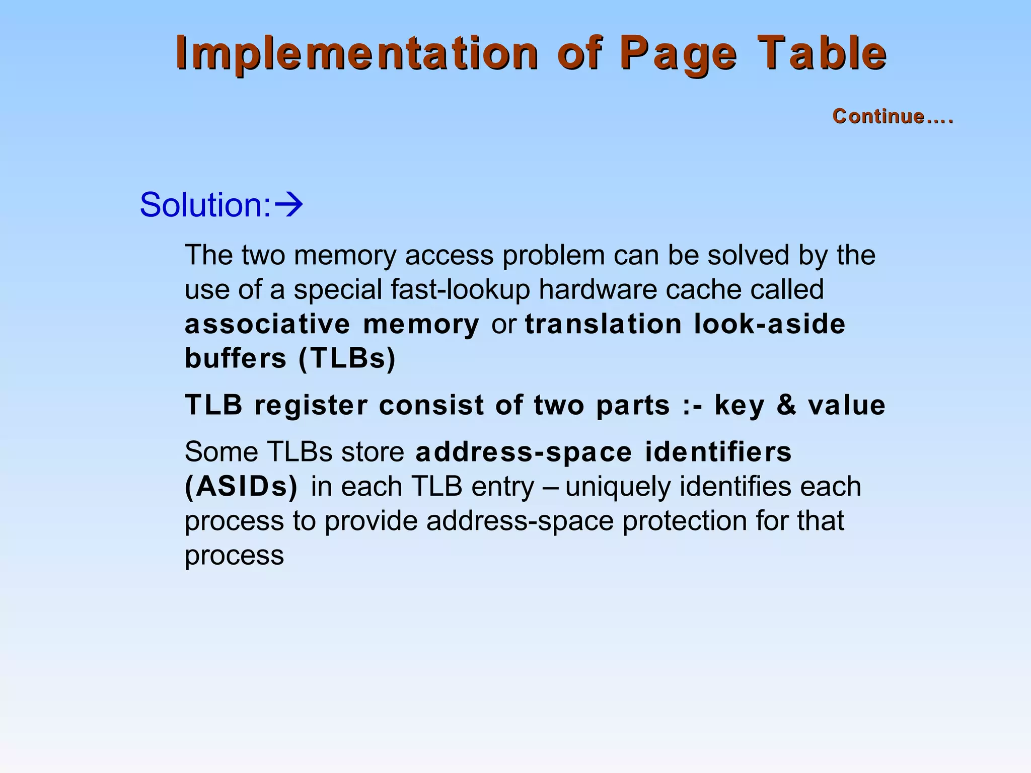 Implementation of Page TableImplementation of Page Table
Continue….Continue….
Solution:
The two memory access problem can be solved by the
use of a special fast-lookup hardware cache called
associative memory or translation look-aside
buffers (TLBs)
TLB register consist of two parts :- key & value
Some TLBs store address-space identifiers
(ASIDs) in each TLB entry – uniquely identifies each
process to provide address-space protection for that
process
 