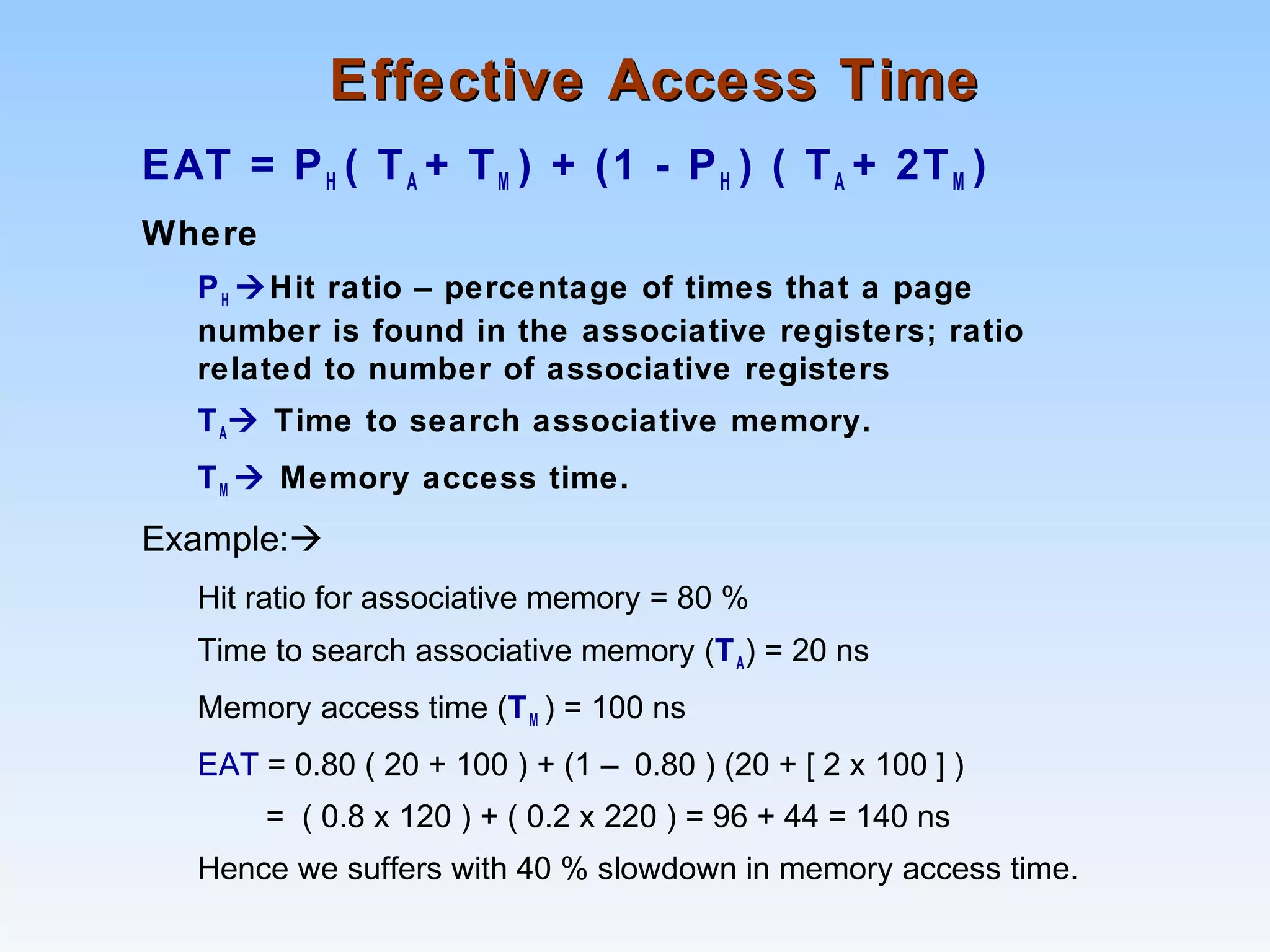 Effective Access TimeEffective Access Time
EAT = PH ( TA + TM ) + (1 - PH ) ( TA + 2TM )
Where
PH Hit ratio – percentage of times that a page
number is found in the associative registers; ratio
related to number of associative registers
TA Time to search associative memory.
TM  Memory access time.
Example:
Hit ratio for associative memory = 80 %
Time to search associative memory (TA) = 20 ns
Memory access time (TM ) = 100 ns
EAT = 0.80 ( 20 + 100 ) + (1 – 0.80 ) (20 + [ 2 x 100 ] )
= ( 0.8 x 120 ) + ( 0.2 x 220 ) = 96 + 44 = 140 ns
Hence we suffers with 40 % slowdown in memory access time.
 