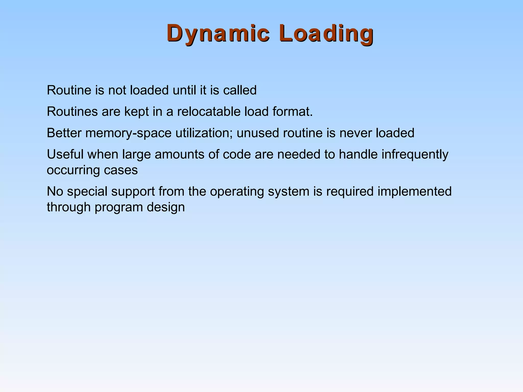 Dynamic LoadingDynamic Loading
Routine is not loaded until it is called
Routines are kept in a relocatable load format.
Better memory-space utilization; unused routine is never loaded
Useful when large amounts of code are needed to handle infrequently
occurring cases
No special support from the operating system is required implemented
through program design
 