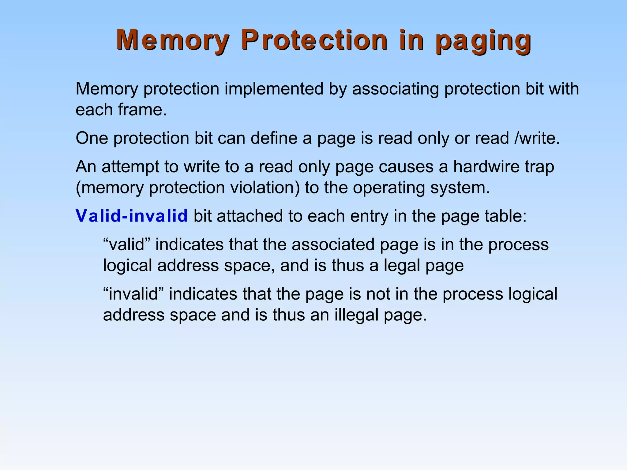 Memory Protection in pagingMemory Protection in paging
Memory protection implemented by associating protection bit with
each frame.
One protection bit can define a page is read only or read /write.
An attempt to write to a read only page causes a hardwire trap
(memory protection violation) to the operating system.
Valid-invalid bit attached to each entry in the page table:
“valid” indicates that the associated page is in the process
logical address space, and is thus a legal page
“invalid” indicates that the page is not in the process logical
address space and is thus an illegal page.
 