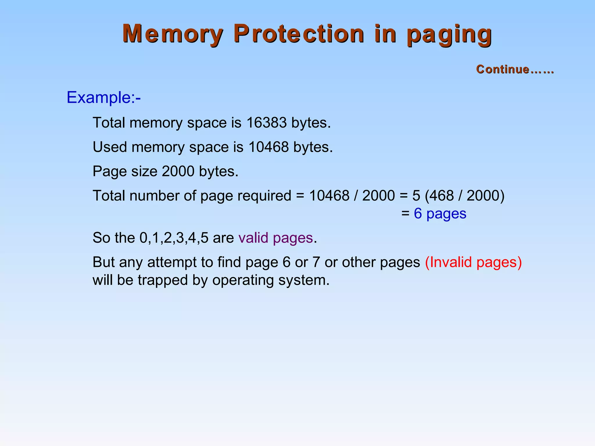Memory Protection in pagingMemory Protection in paging
Continue……Continue……
Example:-
Total memory space is 16383 bytes.
Used memory space is 10468 bytes.
Page size 2000 bytes.
Total number of page required = 10468 / 2000 = 5 (468 / 2000)
= 6 pages
So the 0,1,2,3,4,5 are valid pages.
But any attempt to find page 6 or 7 or other pages (Invalid pages)
will be trapped by operating system.
 