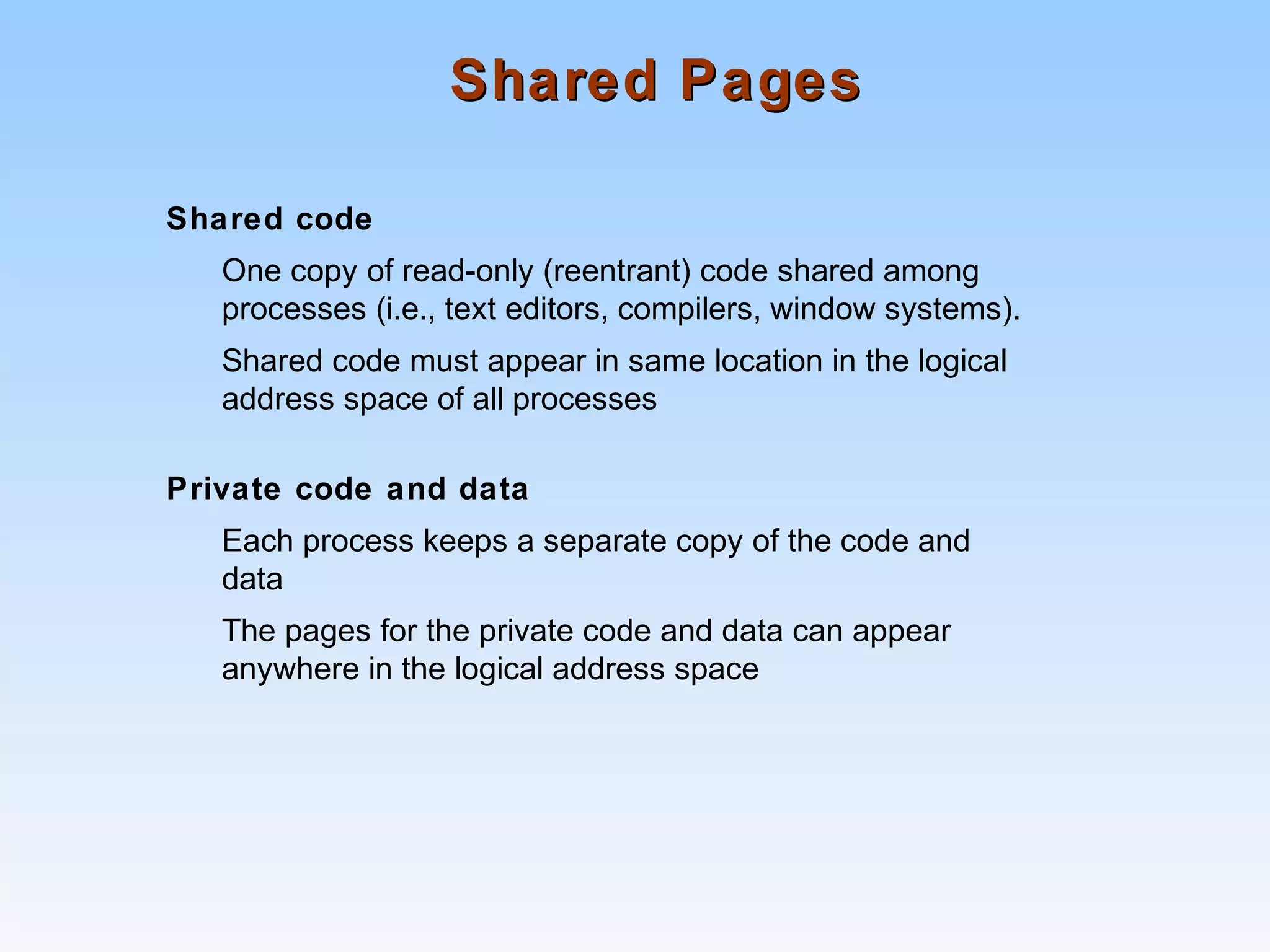 Shared PagesShared Pages
Shared code
One copy of read-only (reentrant) code shared among
processes (i.e., text editors, compilers, window systems).
Shared code must appear in same location in the logical
address space of all processes
Private code and data
Each process keeps a separate copy of the code and
data
The pages for the private code and data can appear
anywhere in the logical address space
 
