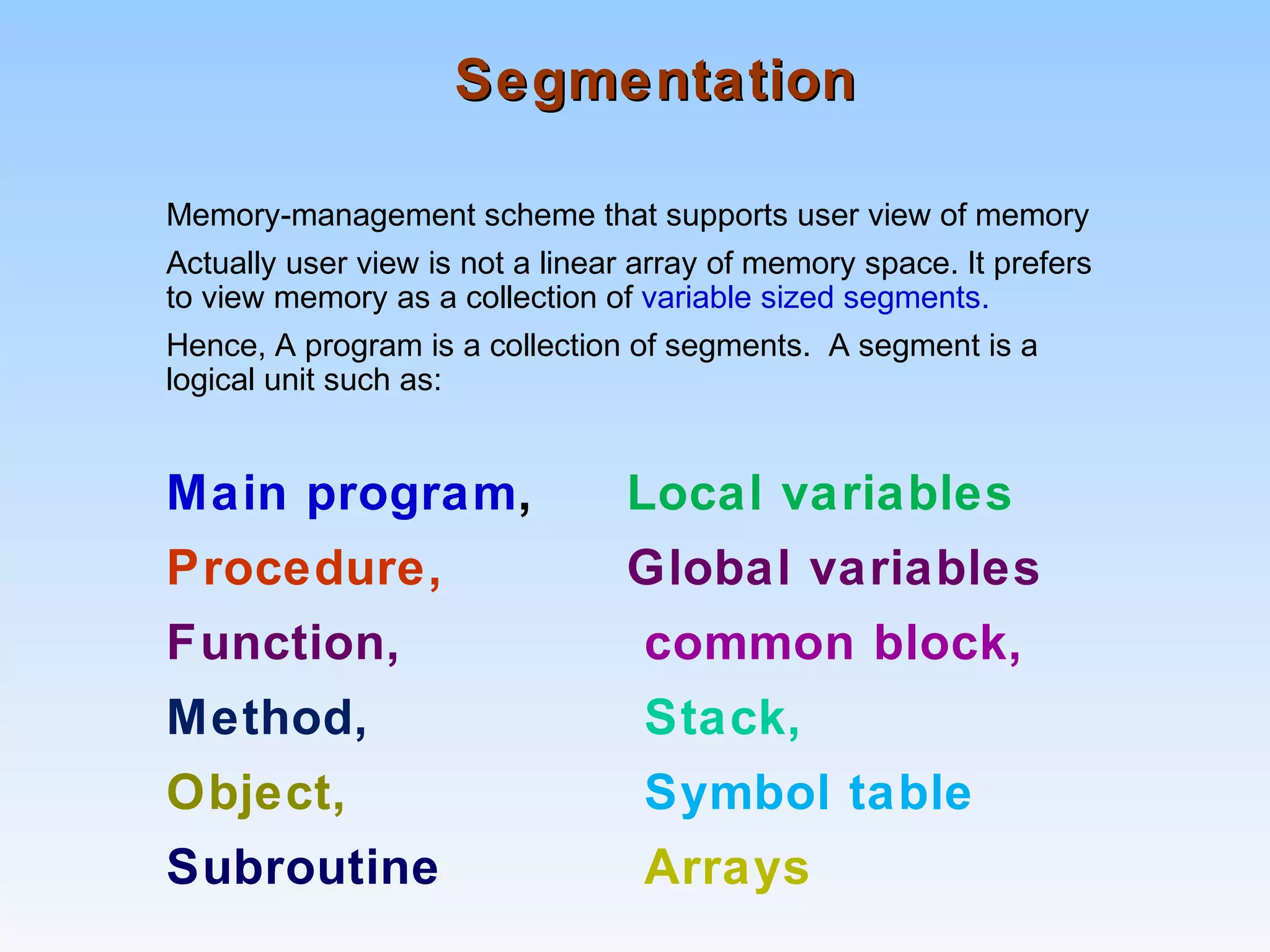 SegmentationSegmentation
Memory-management scheme that supports user view of memory
Actually user view is not a linear array of memory space. It prefers
to view memory as a collection of variable sized segments.
Hence, A program is a collection of segments. A segment is a
logical unit such as:
Main program, Local variables
Procedure, Global variables
Function, common block,
Method, Stack,
Object, Symbol table
Subroutine Arrays
 