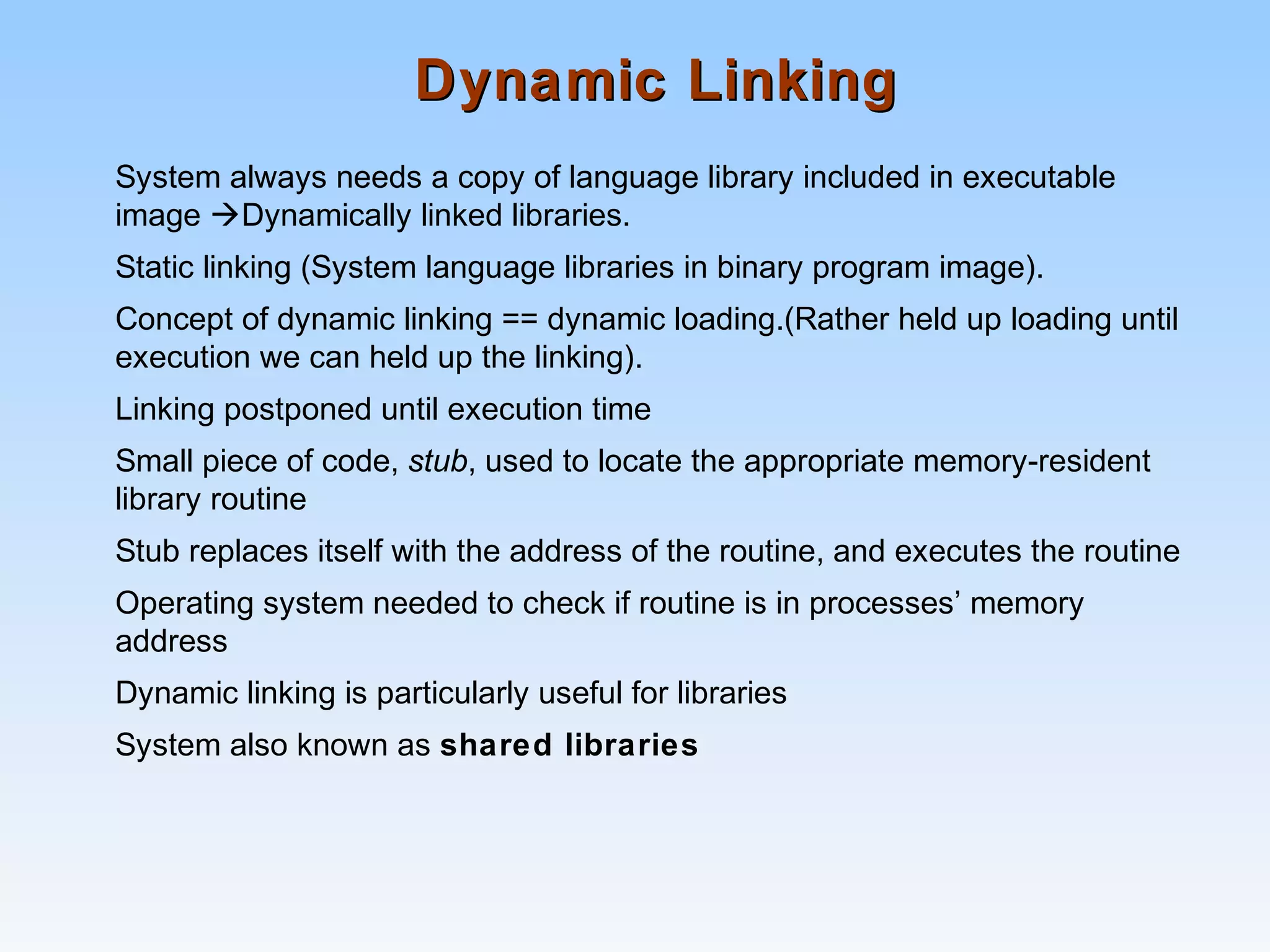 Dynamic LinkingDynamic Linking
System always needs a copy of language library included in executable
image Dynamically linked libraries.
Static linking (System language libraries in binary program image).
Concept of dynamic linking == dynamic loading.(Rather held up loading until
execution we can held up the linking).
Linking postponed until execution time
Small piece of code, stub, used to locate the appropriate memory-resident
library routine
Stub replaces itself with the address of the routine, and executes the routine
Operating system needed to check if routine is in processes’ memory
address
Dynamic linking is particularly useful for libraries
System also known as shared libraries
 