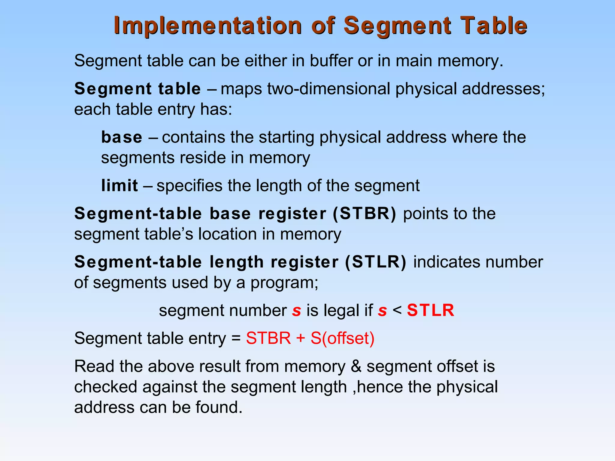 Implementation of Segment TableImplementation of Segment Table
Segment table can be either in buffer or in main memory.
Segment table – maps two-dimensional physical addresses;
each table entry has:
base – contains the starting physical address where the
segments reside in memory
limit – specifies the length of the segment
Segment-table base register (STBR) points to the
segment table’s location in memory
Segment-table length register (STLR) indicates number
of segments used by a program;
segment number s is legal if s < STLR
Segment table entry = STBR + S(offset)
Read the above result from memory & segment offset is
checked against the segment length ,hence the physical
address can be found.
 