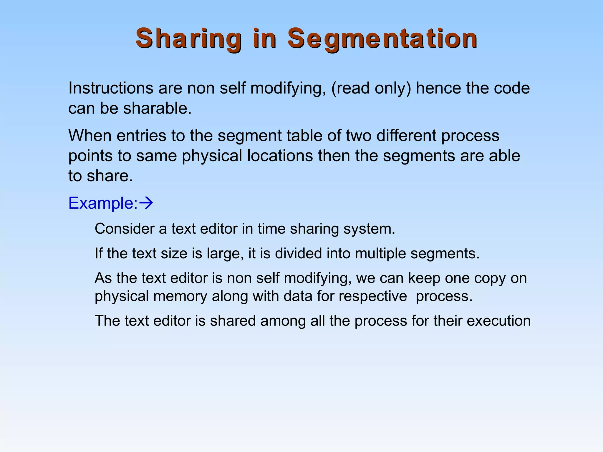 Sharing in SegmentationSharing in Segmentation
Instructions are non self modifying, (read only) hence the code
can be sharable.
When entries to the segment table of two different process
points to same physical locations then the segments are able
to share.
Example:
Consider a text editor in time sharing system.
If the text size is large, it is divided into multiple segments.
As the text editor is non self modifying, we can keep one copy on
physical memory along with data for respective process.
The text editor is shared among all the process for their execution
 