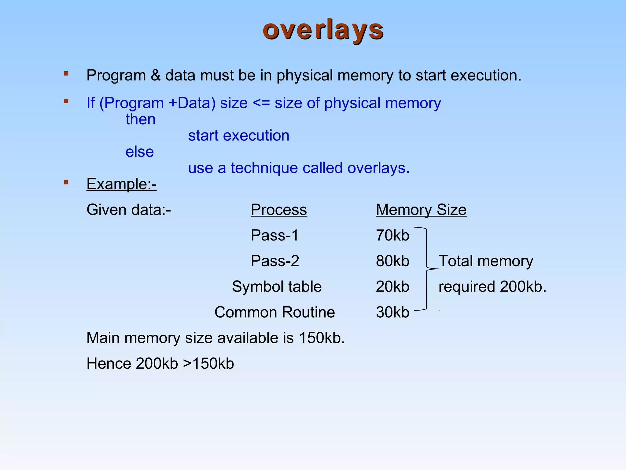 overlaysoverlays
 Program & data must be in physical memory to start execution.
 If (Program +Data) size <= size of physical memory
then
start execution
else
use a technique called overlays.
 Example:-
Given data:- Process Memory Size
Pass-1 70kb
Pass-2 80kb Total memory
Symbol table 20kb required 200kb.
Common Routine 30kb
Main memory size available is 150kb.
Hence 200kb >150kb
 