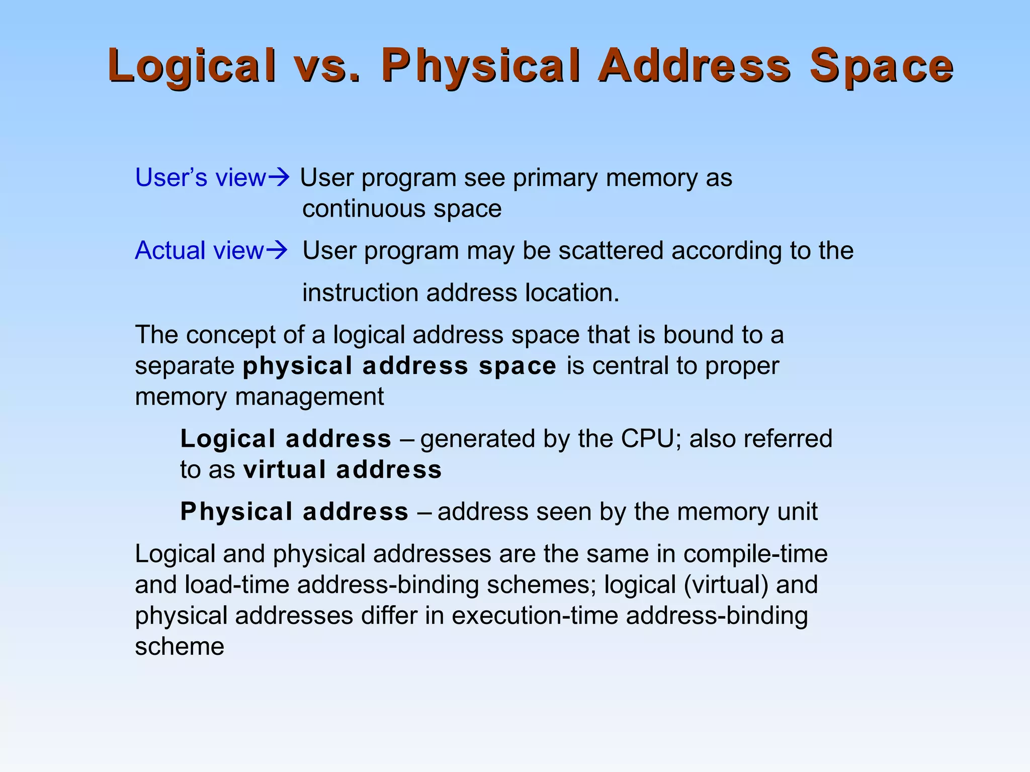Logical vs. Physical Address SpaceLogical vs. Physical Address Space
User’s view User program see primary memory as
continuous space
Actual view User program may be scattered according to the
instruction address location.
The concept of a logical address space that is bound to a
separate physical address space is central to proper
memory management
Logical address – generated by the CPU; also referred
to as virtual address
Physical address – address seen by the memory unit
Logical and physical addresses are the same in compile-time
and load-time address-binding schemes; logical (virtual) and
physical addresses differ in execution-time address-binding
scheme
 