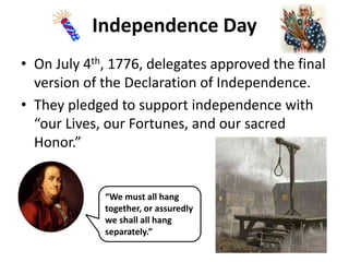 Independence Day
• On July 4th, 1776, delegates approved the final
version of the Declaration of Independence.
• They pledged to support independence with
“our Lives, our Fortunes, and our sacred
Honor.”
“We must all hang
together, or assuredly
we shall all hang
separately.”
 