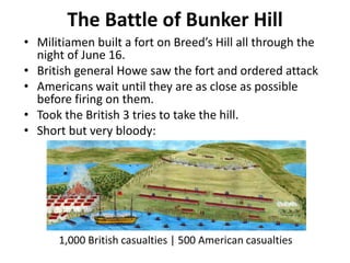 The Battle of Bunker Hill
• Militiamen built a fort on Breed’s Hill all through the
night of June 16.
• British general Howe saw the fort and ordered attack
• Americans wait until they are as close as possible
before firing on them.
• Took the British 3 tries to take the hill.
• Short but very bloody:
1,000 British casualties | 500 American casualties
 