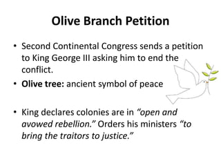 Olive Branch Petition
• Second Continental Congress sends a petition
to King George III asking him to end the
conflict.
• Olive tree: ancient symbol of peace
• King declares colonies are in “open and
avowed rebellion.” Orders his ministers “to
bring the traitors to justice.”
 