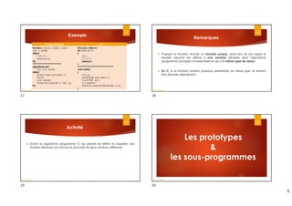 5
Exemple
17
En Algorithmique En C
fonction carre (x : entier) : entier
var : c : entier
début
c  x * x
retourne (c)
Fin
*****************************
Algorithme test
var : n, p : entier
début
écrire ("Saisir une valeur :")
lire (n)
p  carre(n)
Écrire ("Le carre de", n, "est ", p)
Fin
#include <stdio.h>
int carre (int x)
{
int c ;
c = x * x ;
return(c) ;
}
************************************
void main()
{
int n, p ;
printf("Saisir une valeur :") ;
scanf("%d", &n) ;
p = carre(n) ;
printf("Le carre de %d est %d", n, p) ;
}
Dr.fadoua Bouafif
Remarques
 Puisque la fonction renvoie un résultat unique, alors lors de son appel le
résultat retourné est affecté à une variable déclarée dans l'algorithme
(programme principal) correspondant et qui a le même type de retour.
 En C, si la fonction contient plusieurs paramètres de même type, ils doivent
être déclarés séparément.
18
Dr.fadoua Bouafif
Activité
 Ecrire un algorithme (programme C) qui permet de définir et d’appeler une
fonction Minimum qui renvoie le plus petit de deux nombres différents
19
Dr.fadoua Bouafif
20
Les prototypes
&
les sous-programmes
Dr.fadoua Bouafif
17 18
19 20
 