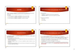 7
Activité
Écrire un algorithme (programme C) qui permet de saisir deux entiers N1 et N2 strictement
positifs et de calculer et d’afficher la somme si N1>N2 et le produit si N2>=N1.
On utilisera
 Un sous-programme « somme() » qui retourne la somme de deux entiers.
 Un sous-programme « produit() » qui retourne le produit de deux entiers.
 Un sous-programme « Affiche() » qui affiche le résultat de l’opération
25
Dr.fadoua Bouafif
Les paramètres & le passage des paramètres
 Les paramètres:
 formels sont déclarés au sein des sous-programmes
 effectifs ou réels se trouvent dans l'algorithme principal
 Passage des paramètres:
 Par valeur
 Par adresse
26
Dr.fadoua Bouafif
Les paramètres
 Les paramètres formels et les paramètres effectifs doivent correspondre en nombre, type et
ordre respectivement.
 Il existe trois types de paramètres formels :
 paramètres données (entrés): ils ne changent pas de valeur dans le sous-programme. Leurs
valeurs sont plutôt utilisées.
 paramètres résultats (sorties): ils n'ont pas de signification qu'après l'exécution du sous-
programme.
 paramètres données/résultats (E/S): ils ont une valeur avant l'exécution du sous-programme
et qui peut changer après exécution.
27
Dr.fadoua Bouafif
Passage des paramètres par valeur: définition
 C'est le mode de passage par défaut des paramètres dans un sous-programme.
 Dans ce type de passage, le sous programme copie la valeur à transférer au sein du sous
programme lui même; Ce dernier utilise alors cette copie sans modifier la valeur initiale.
 Le paramètre formel représente une variable locale au sous-programme et tout changement de
ce paramètre n'a aucun effet sur le paramètre effectif (réel).
 La modification de ce paramètre reste locale au sous-programme.
 A l'appel, les valeurs des paramètres effectifs sont récupérées dans les paramètres formels sur
lesquels le traitement va s’effectuer. Ainsi, un paramètre effectif transmis par valeur ne peut
pas être modifié.
28
Dr.fadoua Bouafif
25 26
27 28
 
