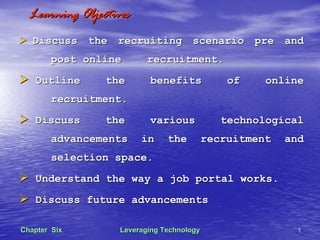 Leveraging TechnologyLeveraging Technology 11Chapter SixChapter Six
Learning ObjectivesLearning Objectives
Discuss the recruiting scenario pre andDiscuss the recruiting scenario pre and
post onlinepost online recruitment.recruitment.
Outline the benefits of onlineOutline the benefits of online
recruitment.recruitment.
Discuss the various technologicalDiscuss the various technological
advancements in the recruitment andadvancements in the recruitment and
selection space.selection space.
Understand the way a job portal works.Understand the way a job portal works.
Discuss future advancementsDiscuss future advancements
 