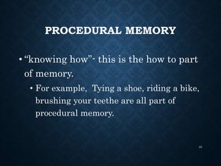PROCEDURAL MEMORY
• “knowing how”- this is the how to part
of memory.
• For example, Tying a shoe, riding a bike,
brushing your teethe are all part of
procedural memory.
10
 