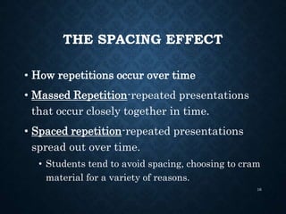 THE SPACING EFFECT
• How repetitions occur over time
• Massed Repetition-repeated presentations
that occur closely together in time.
• Spaced repetition-repeated presentations
spread out over time.
• Students tend to avoid spacing, choosing to cram
material for a variety of reasons.
16
 