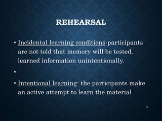 REHEARSAL
• Incidental learning conditions-participants
are not told that memory will be tested.
learned information unintentionally.
•
• Intentional learning- the participants make
an active attempt to learn the material
18
 