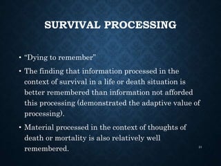 SURVIVAL PROCESSING
• “Dying to remember”
• The finding that information processed in the
context of survival in a life or death situation is
better remembered than information not afforded
this processing (demonstrated the adaptive value of
processing).
• Material processed in the context of thoughts of
death or mortality is also relatively well
remembered. 21
 