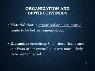 ORGANIZATION AND
DISTINCTIVENESS
• Material that is organized and structured
tends to be better remembered.
• Distinctive encodings (i.e., those that stand
out from other events) also are more likely
to be remembered.
22
 