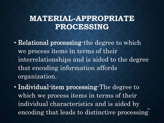 MATERIAL-APPROPRIATE
PROCESSING
• Relational processing-the degree to which
we process items in terms of their
interrelationships and is aided to the degree
that encoding information affords
organization.
• Individual-item processing-The degree to
which we process items in terms of their
individual characteristics and is aided by
encoding that leads to distinctive processing
24
 