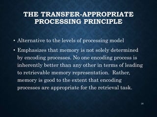 THE TRANSFER-APPROPRIATE
PROCESSING PRINCIPLE
• Alternative to the levels of processing model
• Emphasizes that memory is not solely determined
by encoding processes. No one encoding process is
inherently better than any other in terms of leading
to retrievable memory representation. Rather,
memory is good to the extent that encoding
processes are appropriate for the retrieval task.
26
 