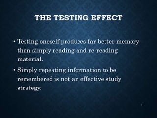 THE TESTING EFFECT
• Testing oneself produces far better memory
than simply reading and re-reading
material.
• Simply repeating information to be
remembered is not an effective study
strategy.
27
 