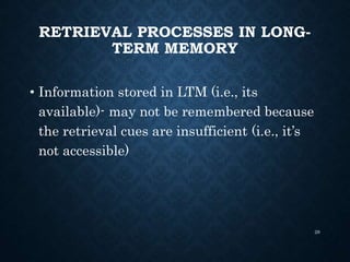RETRIEVAL PROCESSES IN LONG-
TERM MEMORY
• Information stored in LTM (i.e., its
available)- may not be remembered because
the retrieval cues are insufficient (i.e., it’s
not accessible)
28
 