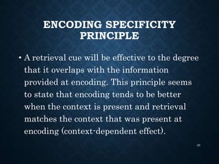 ENCODING SPECIFICITY
PRINCIPLE
• A retrieval cue will be effective to the degree
that it overlaps with the information
provided at encoding. This principle seems
to state that encoding tends to be better
when the context is present and retrieval
matches the context that was present at
encoding (context-dependent effect).
29
 
