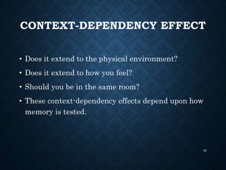 CONTEXT-DEPENDENCY EFFECT
• Does it extend to the physical environment?
• Does it extend to how you feel?
• Should you be in the same room?
• These context-dependency effects depend upon how
memory is tested.
30
 