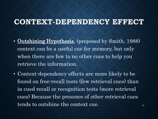 CONTEXT-DEPENDENCY EFFECT
• Outshining Hypothesis, (proposed by Smith, 1988)
context can be a useful cue for memory, but only
when there are few to no other cues to help you
retrieve the information.
• Context-dependency effects are more likely to be
found on free-recall tests (few retrieval cues) than
in cued recall or recognition tests (more retrieval
cues) Because the presence of other retrieval cues
tends to outshine the context cue. 31
 