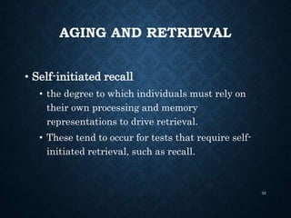 AGING AND RETRIEVAL
• Self-initiated recall
• the degree to which individuals must rely on
their own processing and memory
representations to drive retrieval.
• These tend to occur for tests that require self-
initiated retrieval, such as recall.
32
 