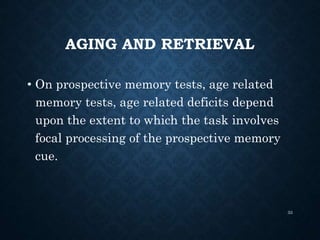 AGING AND RETRIEVAL
• On prospective memory tests, age related
memory tests, age related deficits depend
upon the extent to which the task involves
focal processing of the prospective memory
cue.
33
 