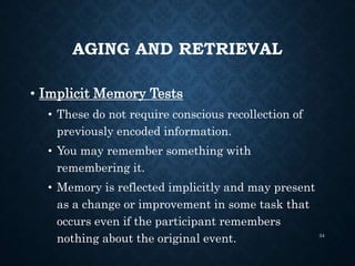 AGING AND RETRIEVAL
• Implicit Memory Tests
• These do not require conscious recollection of
previously encoded information.
• You may remember something with
remembering it.
• Memory is reflected implicitly and may present
as a change or improvement in some task that
occurs even if the participant remembers
nothing about the original event. 34
 