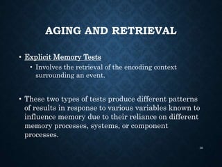 AGING AND RETRIEVAL
• Explicit Memory Tests
• Involves the retrieval of the encoding context
surrounding an event.
• These two types of tests produce different patterns
of results in response to various variables known to
influence memory due to their reliance on different
memory processes, systems, or component
processes.
36
 
