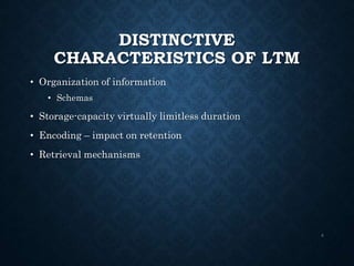 DISTINCTIVE
CHARACTERISTICS OF LTM
• Organization of information
• Schemas
• Storage-capacity virtually limitless duration
• Encoding – impact on retention
• Retrieval mechanisms
4
 