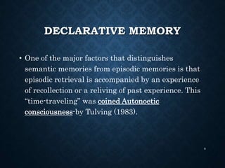DECLARATIVE MEMORY
• One of the major factors that distinguishes
semantic memories from episodic memories is that
episodic retrieval is accompanied by an experience
of recollection or a reliving of past experience. This
“time-traveling” was coined Autonoetic
consciousness-by Tulving (1983).
8
 