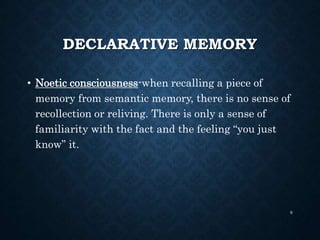 DECLARATIVE MEMORY
• Noetic consciousness-when recalling a piece of
memory from semantic memory, there is no sense of
recollection or reliving. There is only a sense of
familiarity with the fact and the feeling “you just
know” it.
9
 