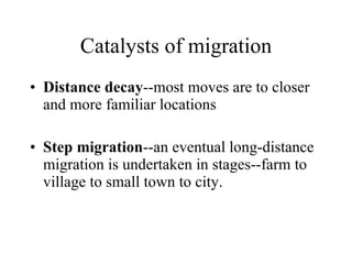 Distance decay --most moves are to closer and more familiar locations Step migration --an eventual long-distance migration is undertaken in stages--farm to village to small town to city. Catalysts of migration 