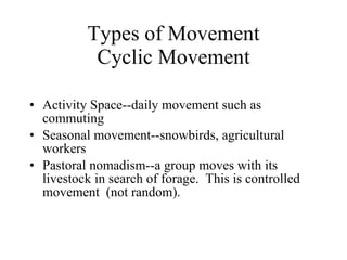Types of Movement Cyclic Movement Activity Space--daily movement such as commuting Seasonal movement--snowbirds, agricultural workers Pastoral nomadism--a group moves with its livestock in search of forage.  This is controlled movement  (not random).  
