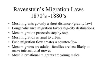 Ravenstein’s Migration Laws 1870’s -1880’s Most migrants go only a short distance. (gravity law) Longer-distance migration favors big-city destinations. Most migration proceeds step by step. Most migration is rural to urban. Each migration flow creates a counter-flow. Most migrants are adults--families are less likely to make international moves  Most international migrants are young males. 