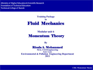 Ministry of Higher Education & Scientific Research
Foundation of Technical Education
Technical College of Basrah
CH6: Momentum Theory
Training Package
in
Fluid Mechanics
Modular unit 6
Momentum Theory
By
Risala A. Mohammed
M.Sc. Civil Engineering
Asst. Lect.
Environmental & Pollution Engineering Department
2011
 