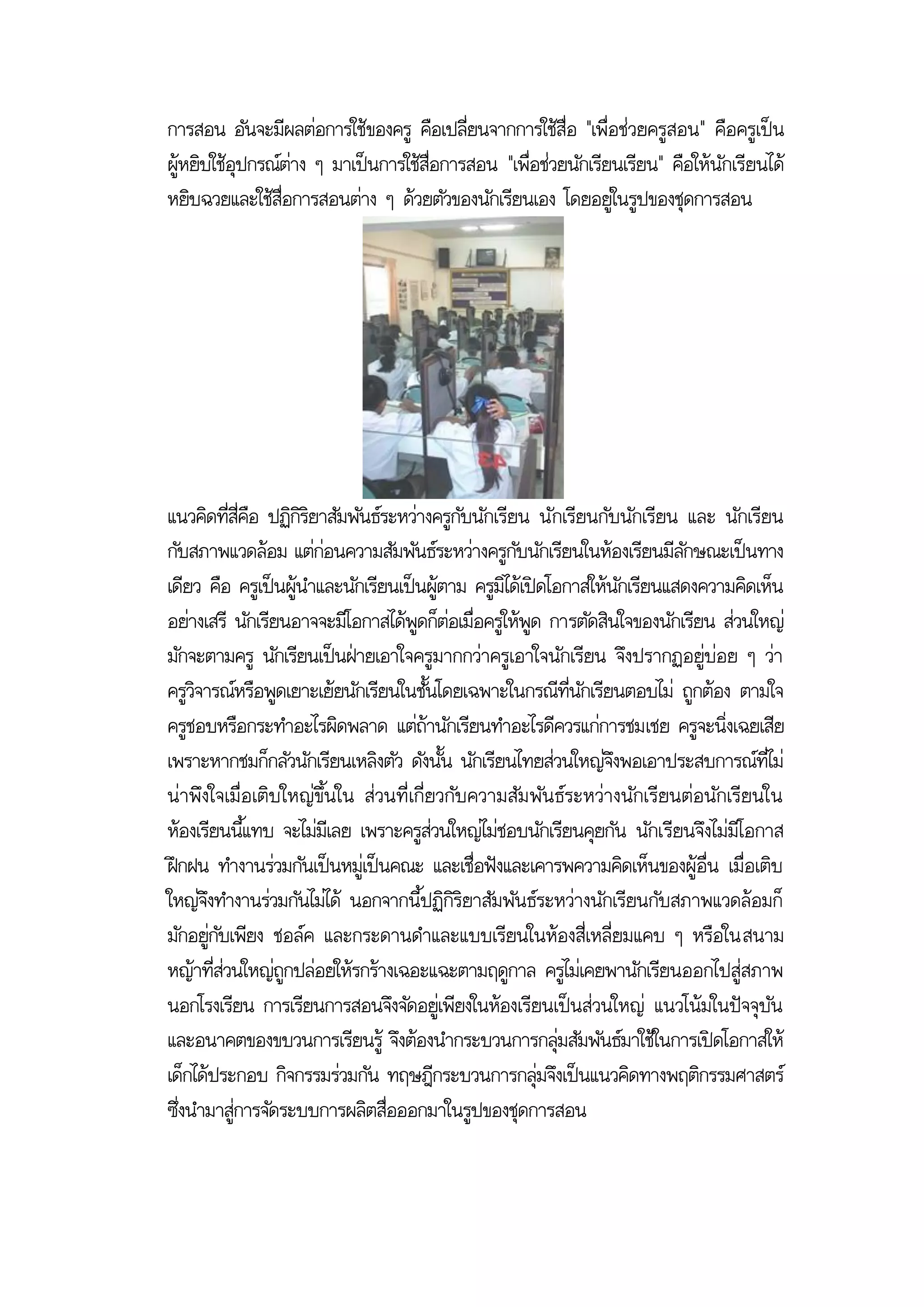 การสอน อันจะมีผลต่อการใช้ของครู คือเปลี่ยนจากการใช้สื่อ "เพื่อช่วยครูสอน" คือครูเป็น
ผู้หยิบใช้อุปกรณ์ต่าง ๆ มาเป็นการใช้สื่อการสอน "เพื่อช่วยนักเรียนเรียน" คือให้นักเรียนได้
หยิบฉวยและใช้สื่อการสอนต่าง ๆ ด้วยตัวของนักเรียนเอง โดยอยู่ในรูปของชุดการสอน




แนวคิดที่สี่คือ ปฏิกิริยาสัมพันธ์ระหว่างครูกับนักเรียน นั กเรียนกับนักเรียน และ นักเรียน
กับสภาพแวดล้อม แต่ก่อนความสัมพันธ์ระหว่างครูกับนักเรียนในห้องเรียนมีลักษณะเป็นทาง
เดียว คือ ครูเป็นผู้นาและนักเรียนเป็นผู้ตาม ครูมิได้เปิดโอกาสให้นักเรียนแสดงความคิดเห็น
อย่างเสรี นักเรียนอาจจะมีโอกาสได้พูดก็ต่อเมื่อครูให้พูด การตัดสินใจของนักเรียน ส่วนใหญ่
มักจะตามครู นักเรียนเป็นฝ่ายเอาใจครูมากกว่าครูเอาใจนักเรียน จึงปรากฏอยู่บ่อย ๆ ว่า
ครูวิจารณ์หรือพูดเยาะเย้ยนักเรียนในชั้นโดยเฉพาะในกรณีที่นักเรียนตอบไม่ ถูกต้อง ตามใจ
ครูชอบหรือกระทาอะไรผิดพลาด แต่ถ้านักเรียนทาอะไรดีควรแก่การชมเชย ครูจะนิ่งเฉยเสีย
เพราะหากชมก็กลัวนักเรียนเหลิงตัว ดังนั้น นักเรียนไทยส่วนใหญ่จึงพอเอาประสบการณ์ที่ไม่
น่าพึงใจเมื่อเติบ ใหญ่ขึ้น ใน ส่วนที่ เกี่ยวกับ ความสัม พัน ธ์ระหว่างนักเรียนต่อ นักเรียนใน
ห้องเรียนนี้แทบ จะไม่มีเลย เพราะครูส่วนใหญ่ไม่ชอบนักเรียนคุยกัน นักเรียนจึงไม่มีโอกาส
ฝึกฝน ทางานร่วมกันเป็นหมู่เป็นคณะ และเชื่อฟังและเคารพความคิดเห็นของผู้อื่น เมื่อเติบ
ใหญ่จึงทางานร่วมกันไม่ได้ นอกจากนี้ปฏิกิริยาสัมพันธ์ระหว่างนักเรียนกับสภาพแวดล้อมก็
มักอยู่กับเพียง ชอล์ค และกระดานดาและแบบเรียนในห้องสี่เหลี่ยมแคบ ๆ หรือในสนาม
หญ้าที่ส่วนใหญ่ถูกปล่อยให้รกร้างเฉอะแฉะตามฤดูกาล ครูไม่เคยพานักเรียนออกไปสู่สภาพ
นอกโรงเรียน การเรียนการสอนจึงจัดอยู่เพียงในห้องเรียนเป็นส่วนใหญ่ แนวโน้มในปัจจุบัน
และอนาคตของขบวนการเรียนรู้ จึงต้องนากระบวนการกลุ่มสัมพันธ์มาใช้ในการเปิดโอกาสให้
เด็กได้ประกอบ กิจกรรมร่วมกัน ทฤษฎีกระบวนการกลุ่มจึงเป็นแนวคิดทางพฤติกรรมศาสตร์
ซึ่งนามาสู่การจัดระบบการผลิตสื่อออกมาในรูปของชุดการสอน
 