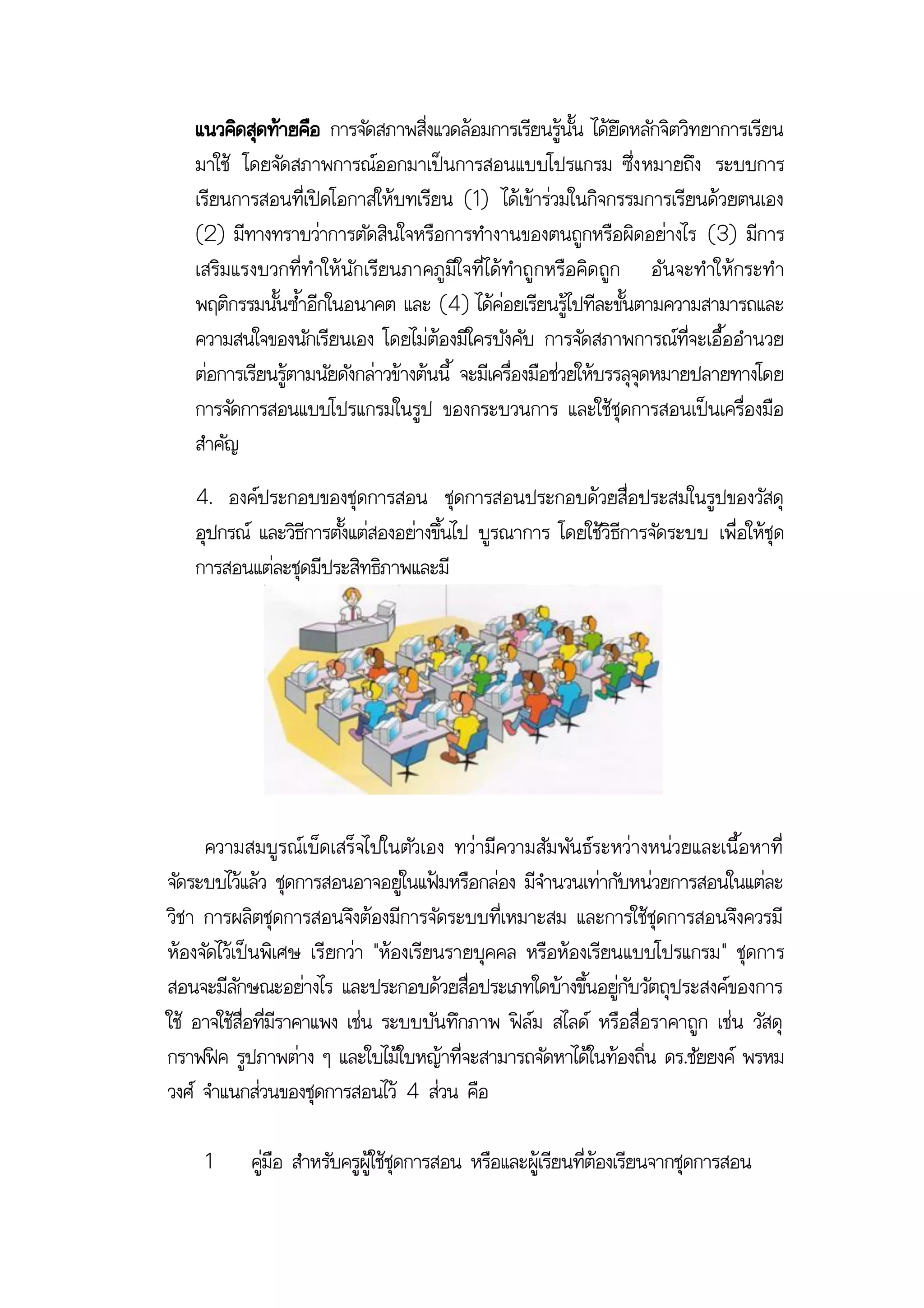 แนวคิดสุดท้ายคือ การจัดสภาพสิ่งแวดล้อมการเรียนรู้นั้น ได้ยึดหลักจิตวิทยาการเรียน
   มาใช้ โดยจัดสภาพการณ์ออกมาเป็นการสอนแบบโปรแกรม ซึ่ง หมายถึง ระบบการ
   เรียนการสอนที่เปิดโอกาสให้บทเรียน (1) ได้เข้าร่วมในกิจกรรมการเรียนด้วยตนเอง
   (2) มีทางทราบว่าการตัดสินใจหรือการทางานของตนถูกหรือผิดอย่างไร (3) มีการ
   เสริม แรงบวกที่ท าให้นัก เรียนภาคภูมิใจที่ ไ ด้ทาถู กหรือ คิด ถูก อั น จะทาให้กระท า
   พฤติกรรมนั้นซ้าอีกในอนาคต และ (4) ได้ค่อยเรียนรู้ไปทีละขั้นตามความสามารถและ
   ความสนใจของนักเรียนเอง โดยไม่ต้องมีใครบังคับ การจัดสภาพการณ์ที่จะเอื้ออานวย
   ต่อการเรียนรู้ตามนัยดังกล่าวข้างต้นนี้ จะมีเครื่องมือช่วยให้บรรลุจุดหมายปลายทางโดย
   การจัดการสอนแบบโปรแกรมในรูป ของกระบวนการ และใช้ชุดการสอนเป็นเครื่องมือ
   สาคัญ
   4. องค์ประกอบของชุดการสอน ชุดการสอนประกอบด้วยสื่อประสมในรูปของวัสดุ
   อุปกรณ์ และวิธีการตั้งแต่สองอย่างขึ้นไป บูรณาการ โดยใช้วิธีการจัดระบบ เพื่อให้ชุด
   การสอนแต่ละชุดมีประสิทธิภาพและมี




     ความสมบูรณ์เบ็ดเสร็จไปในตัวเอง ทว่ามีความสัม พัน ธ์ระหว่างหน่วยและเนื้อ หาที่
จัดระบบไว้แล้ว ชุดการสอนอาจอยู่ในแฟ้มหรือกล่อง มีจานวนเท่ากับหน่วยการสอนในแต่ละ
วิชา การผลิตชุดการสอนจึงต้องมีการจัดระบบที่เหมาะสม และการใช้ชุดการสอนจึงควรมี
ห้องจัดไว้เป็นพิเศษ เรี ยกว่า "ห้องเรียนรายบุคคล หรือห้องเรียนแบบโปรแกรม" ชุดการ
สอนจะมีลักษณะอย่างไร และประกอบด้วยสื่อประเภทใดบ้างขึ้นอยู่กับวัตถุประสงค์ของการ
ใช้ อาจใช้สื่อที่มีราคาแพง เช่น ระบบบันทึกภาพ ฟิล์ม สไลด์ หรือสื่อราคาถูก เช่น วัสดุ
กราฟฟิค รูปภาพต่าง ๆ และใบไม้ใบหญ้าที่จะสามารถจัดหาได้ในท้องถิ่น ดร.ชัยยงค์ พรหม
วงศ์ จาแนกส่วนของชุดการสอนไว้ 4 ส่วน คือ

     1     คู่มือ สาหรับครูผู้ใช้ชุดการสอน หรือและผู้เรียนที่ต้องเรียนจากชุดการสอน
 