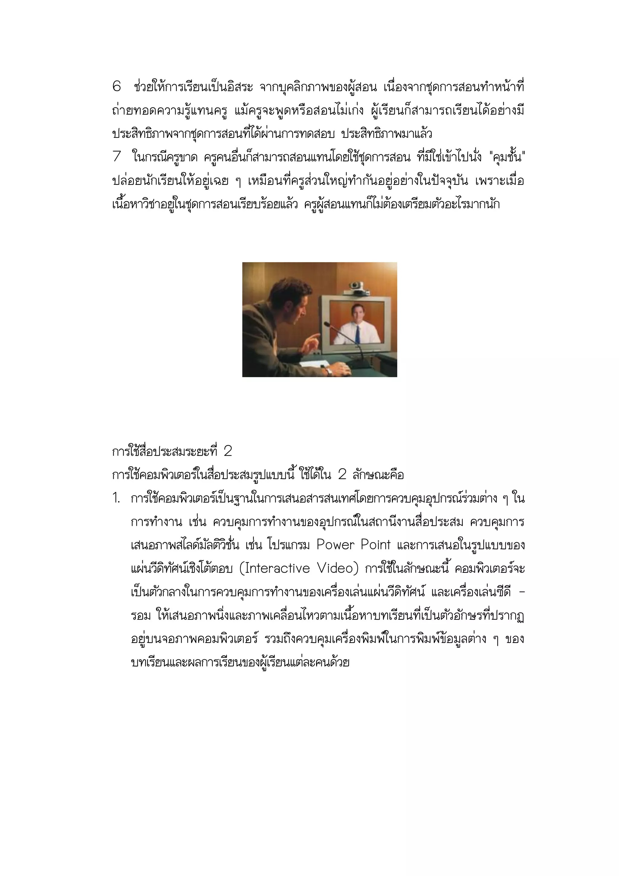 6 ช่วยให้การเรียนเป็นอิสระ จากบุคลิกภาพของผู้สอน เนื่องจากชุดการสอนทาหน้าที่
ถ่า ยทอดความรู้ แ ทนครู แม้ ครู จ ะพู ด หรื อ สอนไม่ เ ก่ง ผู้ เ รีย นก็ ส ามารถเรี ยนได้อ ย่า งมี
ประสิทธิภาพจากชุดการสอนที่ได้ผ่านการทดสอบ ประสิทธิภาพมาแล้ว
7 ในกรณีครูขาด ครูคนอื่นก็สามารถสอนแทนโดยใช้ชุดการสอน ที่มิใช่เข้าไปนั่ง "คุมชั้น"
ปล่อยนักเรียนให้ อยู่เฉย ๆ เหมือ นที่ครูส่วนใหญ่ทากัน อยู่อ ย่างในปัจ จุบัน เพราะเมื่ อ
เนื้อหาวิชาอยู่ในชุดการสอนเรียบร้อยแล้ว ครูผู้สอนแทนก็ไม่ต้องเตรียมตัวอะไรมากนัก




การใช้สื่อประสมระยะที่ 2
การใช้คอมพิวเตอร์ในสือประสมรูปแบบนี้ ใช้ได้ใน 2 ลักษณะคือ
                       ่
1. การใช้คอมพิวเตอร์เป็นฐานในการเสนอสารสนเทศโดยการควบคุมอุปกรณ์ร่วมต่าง ๆ ใน
   การทางาน เช่น ควบคุมการทางานของอุปกรณ์ในสถานีงานสื่อประสม ควบคุมการ
   เสนอภาพสไลด์มัลติวิชั่น เช่น โปรแกรม Power Point และการเสนอในรูปแบบของ
   แผ่นวีดิทัศน์เชิงโต้ตอบ (Interactive Video) การใช้ในลักษณะนี้ คอมพิวเตอร์จะ
   เป็นตัวกลางในการควบคุมการทางานของเครื่องเล่นแผ่นวีดิทัศน์ และเครื่องเล่นซีดี -
   รอม ให้เสนอภาพนิ่งและภาพเคลื่อนไหวตามเนื้อหาบทเรียนที่เป็นตัวอักษรที่ปรากฏ
   อยู่บนจอภาพคอมพิวเตอร์ รวมถึงควบคุมเครื่อ งพิมพ์ในการพิม พ์ข้อ มูลต่าง ๆ ของ
   บทเรียนและผลการเรียนของผู้เรียนแต่ละคนด้วย
 